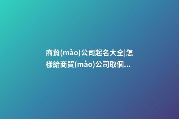 商貿(mào)公司起名大全|怎樣給商貿(mào)公司取個(gè)吉祥好名字？-第1張-公司起名-玄機(jī)派